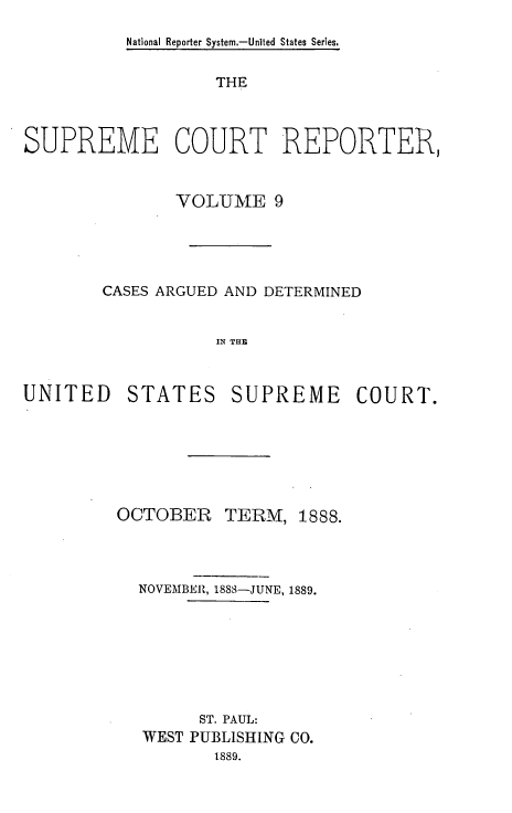 handle is hein.usreports/supctrp0009 and id is 1 raw text is: National Reporter System.-Unlted States Series.

THE
SUPREME COURT REPORTER,
VOLUME 9
CASES ARGUED AND DETERMINED
IN THE

UNITED

STATES

SUPREME COURT.

OCTOBER TERM,

1888.

NOVEMBER, 1888-JUNE, 1889.
ST. PAUL:
WEST PUBLISHING CO.
1889.


