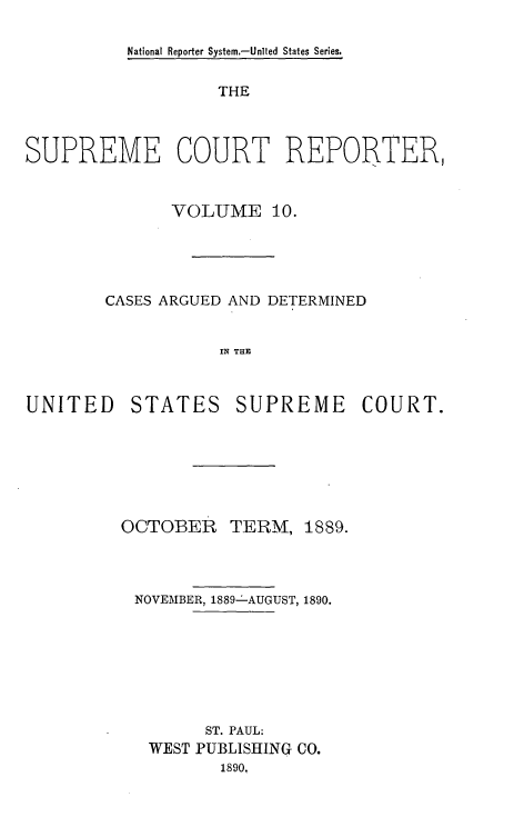 handle is hein.usreports/supctrp0010 and id is 1 raw text is: National Reporter System.-Unted States Series.

THE
SUPREME COURT REPORTER,
VOLUME 10.
CASES ARGUED AND DETERMINED
IN THE

UNITED

STATES

SUPREME COURT.

OCTOBER

TERM,

1889.

NOVEMBER, 1889-- AUGUST, 1890.
ST. PAUL:
WEST PUBLISHING CO.
1890.


