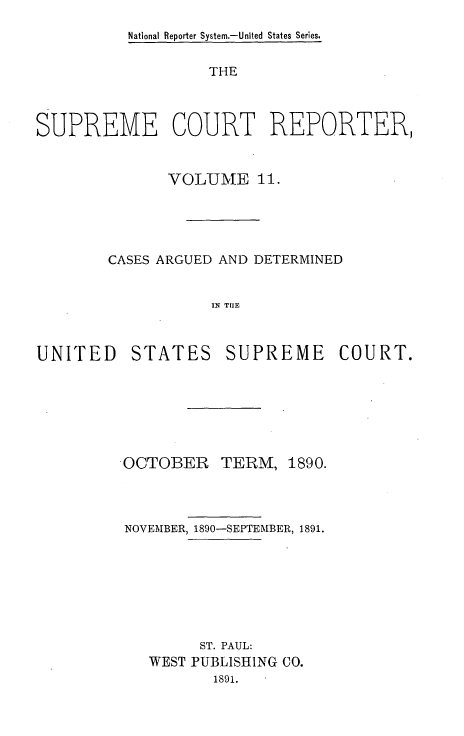 handle is hein.usreports/supctrp0011 and id is 1 raw text is: National Reporter System.-United States Series.

THE
SUPREME COURT REPORTER,
VOLUME 11.
CASES ARGUED AND DETERMINED
IN TUE

UNITED

STATES

SUPREME COURT.

 OCTOBER TERM,

1890.

NOVEMBER, 1890-SEPTEMBER, 1891.
ST. PAUL:
WEST PUBLISHING CO.
1891.


