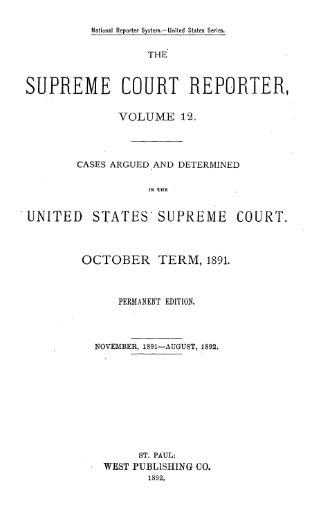 handle is hein.usreports/supctrp0012 and id is 1 raw text is: National Reporter System.-United States Series.

THE
SUPREME COURT REPORTER,
VOLUME 12.
CASES ARGUED AND DETERMINED
IN THE

UNITED

STATES SUPREME

COURT.

OCTOBER

TERM, 1891.

PERMANENT EDITION.
NOVEMBER, 1891-AUGUST, 1892.
ST. PAUL:
WEST PUBLISHING CO.
1892.


