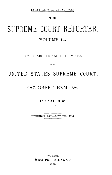 handle is hein.usreports/supctrp0014 and id is 1 raw text is: National Reporter System.-United States Series.

THE
SUPREME COURT REPORTER,
VOLUME 14.
CASES ARGUED AND DETERMINED.
IN THE

UNITED

STATES

SUPREME COURT.

OCTOBER         TERM, 1893.
PERMANENT EDITION.
NOVEMBER, 1893-OCTOBER, 1894.
ST. PAUL:
WEST PUBLISHING CO.
1894.


