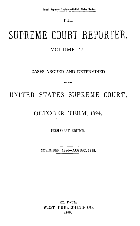 handle is hein.usreports/supctrp0015 and id is 1 raw text is: a tional Reporter System.-United States Series.
THE
SUPREME COURT REPORTER,

VOLUME 15.
CASES ARGUED AND DETERMINED
IN T=E

UNITED

STATES

SUPREME COURT.

OCTOBER

TERM, 1894.

PERMANENT EDITION.
NOVEMBER, 1894-AUGUST, 1895.
ST. PAUL:
WEST PUBLISIING CO.
1895.


