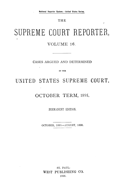 handle is hein.usreports/supctrp0016 and id is 1 raw text is: National Reporter System.-United States Series.

THE

SUPREME COURT REPORTER,
VOLUME 16.
CASES ARGUED AND DETERMINED
IN THE
UNITED STATES SUPREME COURT.

OCTOBER

TERM, 1895.

PERMANENT EDITION.
OCTOBER, 1895-AUGUST, 1896.
ST. PAUL:
WEST PUBLISHING CO.
1896.


