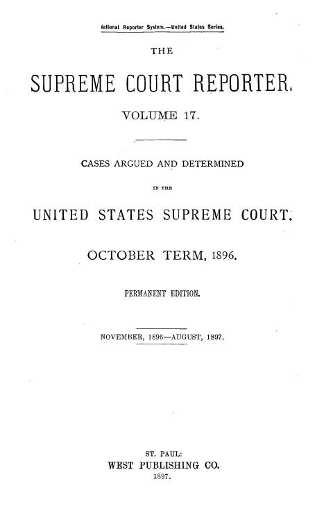 handle is hein.usreports/supctrp0017 and id is 1 raw text is: lational Reporter System.-United States Series.

THE
SUPREME       COURT     REPORTER,
VOLUME 17.
CASES ARGUED AND DETERMINED
IN THE

UNITED

STATES

SUPREME COURT.

OCTOBER

TERM, 1896.

PERMANENT EDITION.
NOVEMBER, 1896-AUGUST, 1897.
ST. PAUL:
WEST PUBLISHING CO.
1897.


