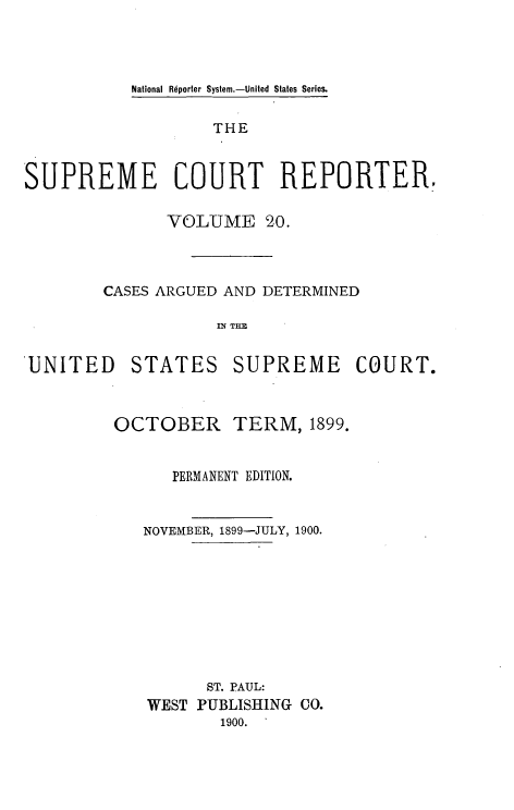 handle is hein.usreports/supctrp0020 and id is 1 raw text is: National Rdporter System.-United States Series.

THE
SUPREME COURT REPORTER.
VOLUME 20.
CASES ARGUED AND DETERMINED
IN TM

'UNITED

STATES

SUPREME COURT.

OCTOBER

TERM, 1899.

PERMANENT EDITION.
NOVEMBER, 1899-JULY, 1900.
ST. PAUL:
WEST PUBLISHING CO.
1900.


