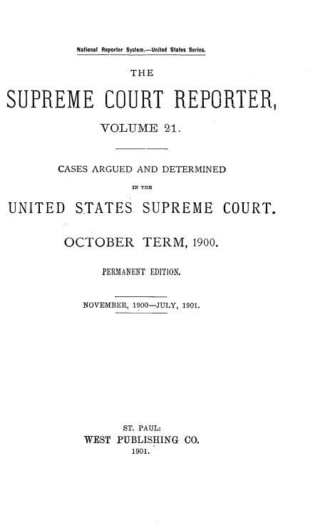 handle is hein.usreports/supctrp0021 and id is 1 raw text is: National Reporter System.-United States Series.

THE
SUPREME COURT REPORTER,
VOLUME 21.
CASES ARGUED AND DETERMINED
IN TIM

UNITED

STATES

SUPREME COURT.

OCTOBER TERM, 1900.
PERMANENT EDITION.
NOVEMBER, 1900-JULY, 1901.
ST. PAUL:
WEST PUBLISHING CO.
1901.


