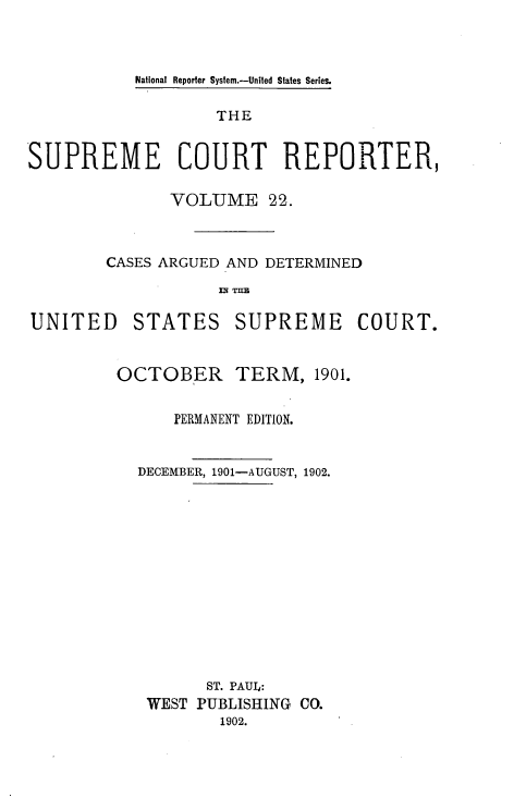 handle is hein.usreports/supctrp0022 and id is 1 raw text is: National Reporter Syslem.-United States Series.

THE
SUPREME COURT REPORTER,
VOLUME 22.
CASES ARGUED AND DETERMINED

UNITED

STATES

SUPREME COURT.

OCTOBER

TERM, 1901.

PERMANENT EDITION.
DECEMBER, 1901-AUGUST, 1902.
ST. PAUL:
WEST PUBLISHING CO.
1902.


