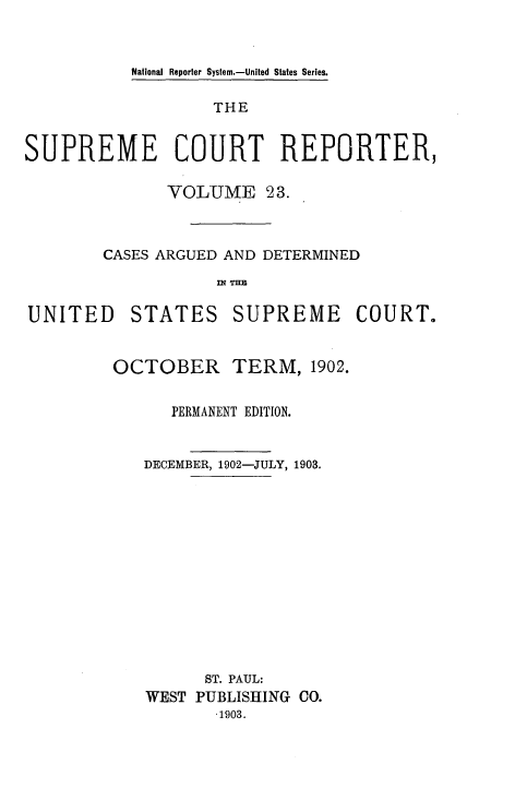 handle is hein.usreports/supctrp0023 and id is 1 raw text is: National Reporter System.-United States Series.

THE
SUPREME COURT REPORTER,
VOLUME 23.
CASES ARGUED AND DETERMINED

UNITED

STATES

SUPREME COURT.

OCTOBER        TERM, 1902.
PERMANENT EDITION.
DECEMBER, 1902-JULY, 1903.
ST. PAUL:
WEST PUBLISHING CO.
-1903.


