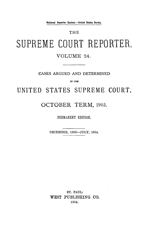 handle is hein.usreports/supctrp0024 and id is 1 raw text is: National Reporter System.-United States Series.

THE
SUPREME COURT REPORTER,
VOLUME 24.
CASES ARGUED AND DETERMINED
IN~ TIM

UNITED

STATES

SUPREME COURT.

OCTOBER

TERM, 1903.

PERMANENT EDITION.
DECEMBER, 1903-JULY, 1904.
ST. PAUL:
WEST PUBLISHING CO.
1904.


