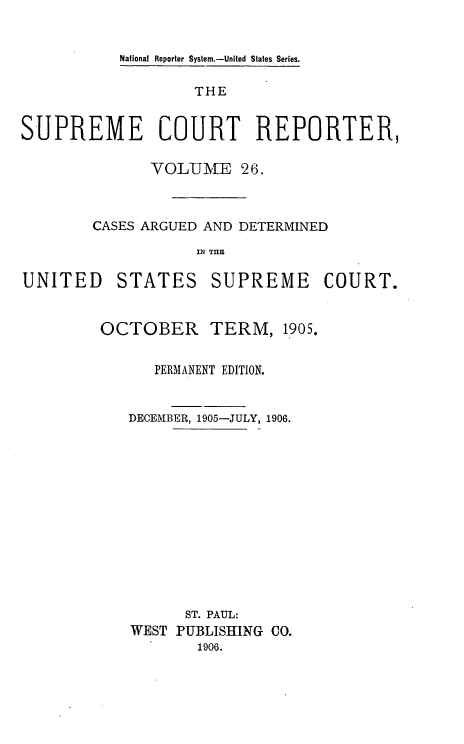 handle is hein.usreports/supctrp0026 and id is 1 raw text is: National Reporter System.-United States Series.

THE
SUPREME COURT REPORTER,
VOLUME 26.
CASES ARGUED AND DETERMINED
M TIM
UNITED STATES SUPREME COURT.

OCTOBER TERM, 1905.
PERMANENT EDITION.
DECEMBER, 1905-JULY, 1906.
ST. PAUL:
WEST PUBLISHING CO.
1906.


