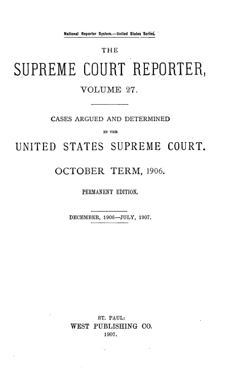 handle is hein.usreports/supctrp0027 and id is 1 raw text is: National Reporter System.-United States 'Sefii,

THE
SUPREME COURT REPORTER,
VOLUME 27.
CASES ARGUED AND DETERMINED
IN THE

UNITED

STATES

SUPREME COURT.

OCTOBER        TERM, 1906.
PERMANENT EDITION.
DECEMBER, 1906-JULY, 1907.
ST. PAUL:
WEST PUBLISHING CO.
1907.


