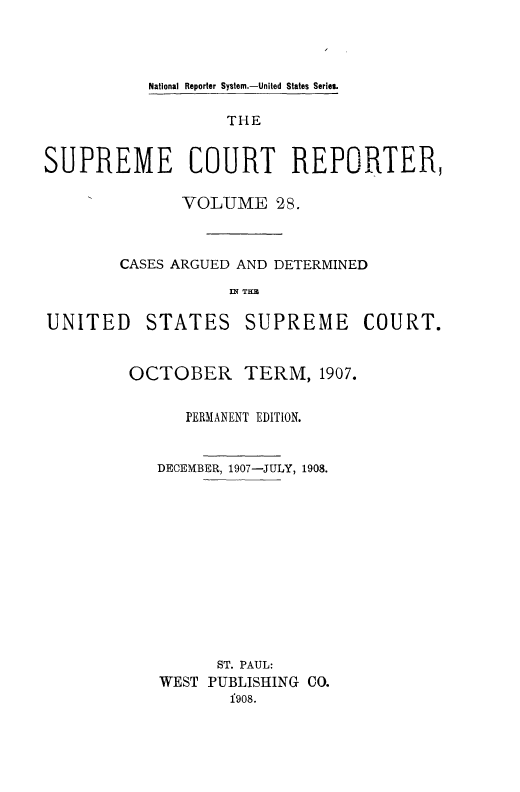 handle is hein.usreports/supctrp0028 and id is 1 raw text is: National Reporter System.-United States Series.

THE
SUPREME COURT REPORTER,
VOLUME 2S.
CASES ARGUED AND DETERMINED
IN~ TH3B

UNITED

STATES

SUPREME COURT.

OCTOBER

TERM, 1907.

PERMANENT EDITION.
DECEMBER, 1907-JULY, 1908.
ST. PAUL:
WEST PUBLISHING CO.
f9o8.


