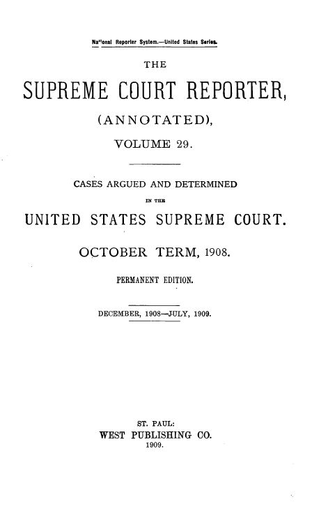 handle is hein.usreports/supctrp0029 and id is 1 raw text is: Nallonal Reporter System.-United States Series.

THE
SUPREME COURT REPORTER,
(ANNOTATED),
VOLUME 29.
CASES ARGUED AND DETERMINED
IN~ TE

UNITED

STATES

SUPREME COURT.

OCTOBER

TERM, 1908.

PERMANENT EDITION.
DECEMBER, 1908-JULY, 1909.
ST. PAUL:
WEST PUBLISHING CO.
1909.


