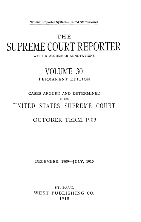 handle is hein.usreports/supctrp0030 and id is 1 raw text is: National Reporter System-United States Series

THE
SUPREME COURT REPORTER
WITH KEY-NUMBER ANNOTATIONS
VOLUME 30
PERMANENT EDITION
CASES ARGUED AND DETERMINED
IN THE
UNITED STATES SUPREME COURT

OCTOBER TERM, 1909
DECEMBER, 1909-JULY, 1910
ST. PAUL
WEST PUBLISHING CO.
1910


