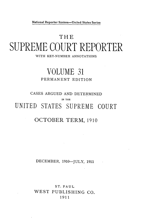 handle is hein.usreports/supctrp0031 and id is 1 raw text is: National Reporter System-United States Series

THE
SUPREME COURT REPORTER
WITH KEY-NUMBER ANNOTATIONS
VOLUME 31
PERMANENT EDITION
CASES ARGUED AND DETERMINED
IN THE

UNITED

STATES SUPREME COURT

OCTOBER TERM, 1910
DECEMBER, 1910-JULY, 1911
ST. PAUL
WEST PUBLISHING CO.
1911



