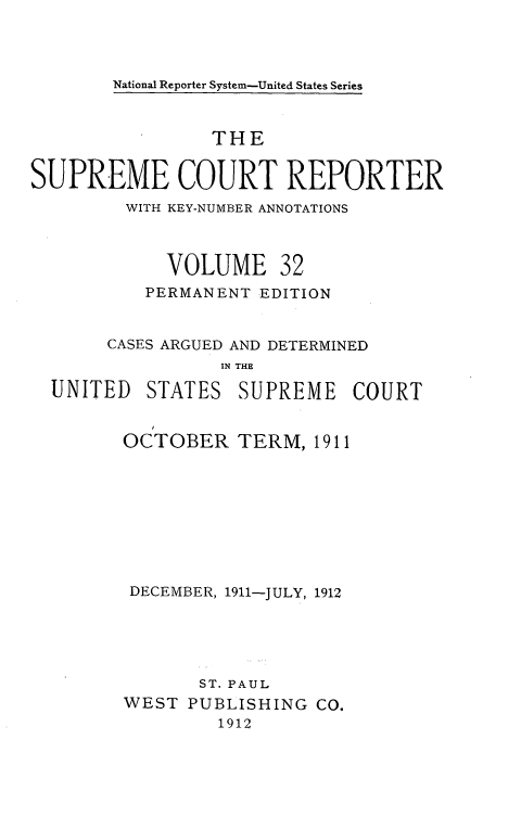 handle is hein.usreports/supctrp0032 and id is 1 raw text is: National Reporter System-United States Series

THE
SUPREME COURT REPORTER
WITH KEY-NUMBER ANNOTATIONS
VOLUME 32
PERMANENT EDITION
CASES ARGUED AND DETERMINED
IN THE

UNITED

STATES

SUPREME COURT

OCTOBER TERM, 1911
DECEMBER, 1911-JULY, 1912
ST. PAUL
WEST PUBLISHING CO.
1912


