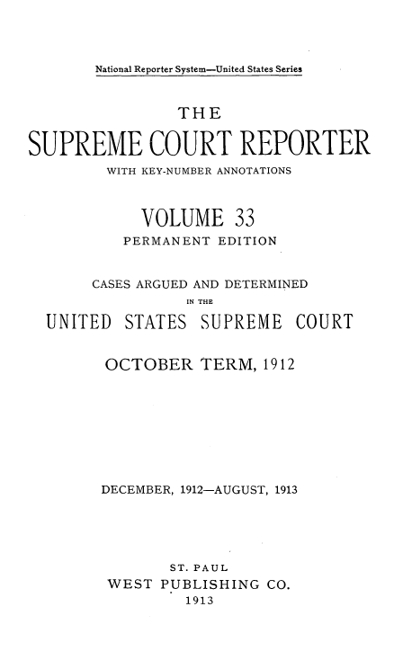 handle is hein.usreports/supctrp0033 and id is 1 raw text is: National Reporter System-United States Series

THE
SUPREME COURT REPORTER
WITH KEY-NUMBER ANNOTATIONS
VOLUME 33
PERMANENT EDITION
CASES ARGUED AND DETERMINED
IN THE
UNITED STATES SUPREME COURT

OCTOBER TERM, 1912
DECEMBER, 1912-AUGUST, 1913
ST. PAUL
WEST PUBLISHING CO.
1913


