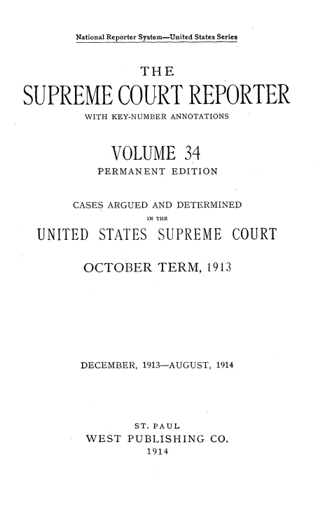 handle is hein.usreports/supctrp0034 and id is 1 raw text is: ï»¿National Reporter System-United States Series

THE
SUPREME COURT REPORTER
WITH KEY-NUMBER ANNOTATIONS
VOLUME 34
PERMANENT EDITION
CASES ARGUED AND DETERMINED
IN THE
UNITED STATES SUPREME COURT

OCTOBER

TERM, 1913

DECEMBER, 1913-AUGUST, 1914
ST. PAUL
WEST PUBLISHING CO.
1914


