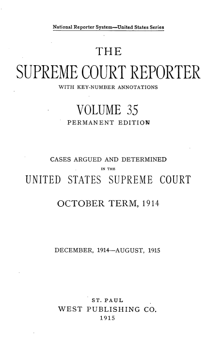 handle is hein.usreports/supctrp0035 and id is 1 raw text is: National Reporter System-United States Series

THE
SUPREME COURT REPORTER
WITH KEY-NUMBER ANNOTATIONS
VOLUME 35
PERMANENT EDITION
CASES ARGUED AND DETERMINED
IN THE
UNITED STATES SUPREME COURT

OCTOBER TERM, 1914
DECEMBER, 1914-AUGUST, 1915
ST. PAUL
WEST PUBLISHING Co.
1915


