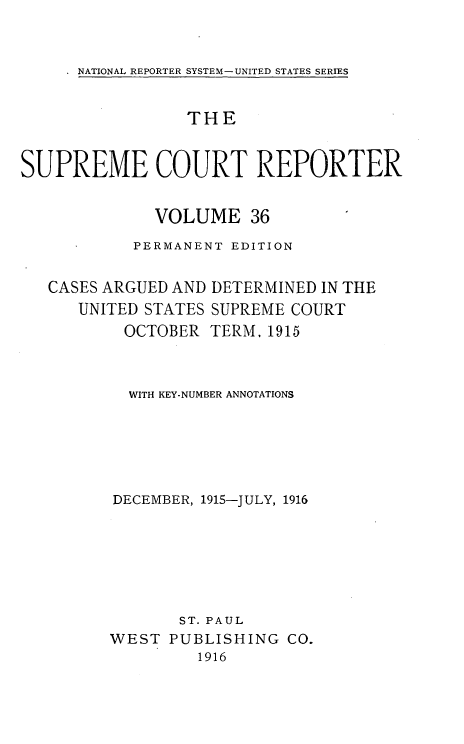 handle is hein.usreports/supctrp0036 and id is 1 raw text is: NATIONAL REPORTER SYSTEM-UNITED STATES SERIES

THE
SUPREME COURT REPORTER
VOLUME 36
PERMANENT EDITION

CASES ARGUED AND
UNITED STATES
OCTOBER

DETERMINED IN THE
SUPREME COURT
TERM, 1915

WITH KEY-NUMBER ANNOTATIONS
DECEMBER, 1915-JULY, 1916
ST. PAUL
WEST PUBLISHING CO.
1916


