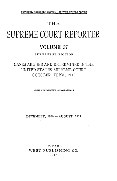 handle is hein.usreports/supctrp0037 and id is 1 raw text is: NATIONAL REPORTER SYSTEM-UNITED STATES SERIES

THE
SUPREME COURT REPORTER
VOLUME 37
PERMANENT EDITION

CASES ARGUED AND
UNITED STATES
OCTOBER

DETERMINED IN THE
SUPREME COURT
TERM, 1916

WITH KEY-NUMBER ANNOTATIONS
DECEMBER, 1916- AUGUST, 1917
ST.,PAUL
WEST PUBLISHING CO.
1917


