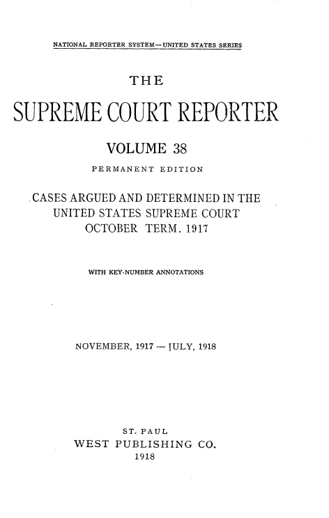 handle is hein.usreports/supctrp0038 and id is 1 raw text is: NATIONAL REPORTER SYSTEM- UNITED STATES SERIES

THE
SUPREME COURT REPORTER
VOLUME 38
PERMANENT EDITION

CASES ARGUED AND
UNITED STATES
OCTOBER

DETERMINED IN THE
SUPREME COURT
TERM. 1917

WITH KEY-NUMBER ANNOTATIONS
NOVEMBER, 1917 - JULY, 1918
ST. PAUL
WEST PUBLISHING CO.
1918


