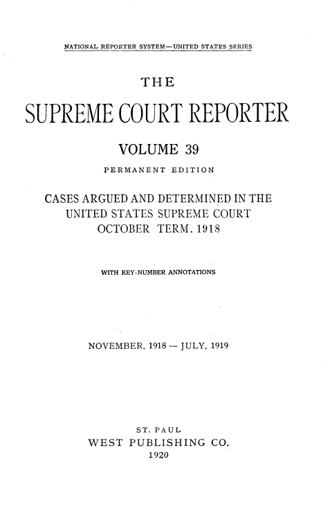 handle is hein.usreports/supctrp0039 and id is 1 raw text is: NATIONAL REPORTER SYSTEM-UNITED STATES SERIES

THE
SUPREME COURT REPORTER
VOLUME 39
PERMANENT EDITION
CASES ARGUED AND DETERMINED IN THE
UNITED STATES SUPREME COURT
OCTOBER TERM. 1918
WITH KEY-NUMBER ANNOTATIONS
NOVEMBER, 1918 - JULY, 1919
ST. PAUL
WEST PUBLISHING CO.
1920



