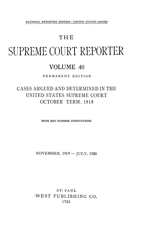 handle is hein.usreports/supctrp0040 and id is 1 raw text is: NATIONAL REPORTER SYSTEM-UNITED STATES SERIES

THE
SUPREME COURT REPORTER
VOLUME 40
PERMANENT EDITION

CASES ARGUED AND
UNITED STATES
OCTOBER

DETERMINED IN THE
SUPREME COURT
TERM, 1919

WITH KEY-NUMBER ANNOTATIONS
NOVEMBER, 1919 - JULY, 1920
ST: PAUL
-WEST PUBLISHING CO.
1921


