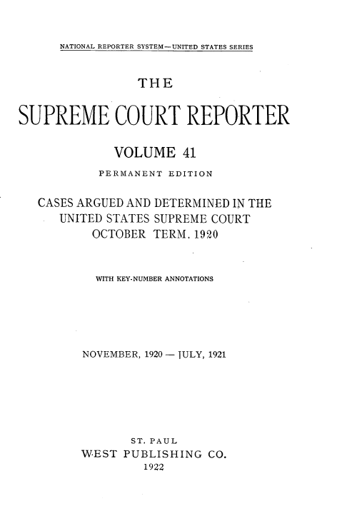 handle is hein.usreports/supctrp0041 and id is 1 raw text is: NATIONAL REPORTER SYSTEM-UNITED STATES SERIES

THE
SUPREME COURT REPORTER
VOLUME 41
PERMANENT EDITION

CASES ARGUED AND
UNITED STATES
OCTOBER

DETERMINED IN THE
SUPREME COURT
TERM. 1920

WITH KEY-NUMBER ANNOTATIONS
NOVEMBER, 1920 - JULY, 1921
ST. PAUL
WEST PUBLISHING CO.
1922



