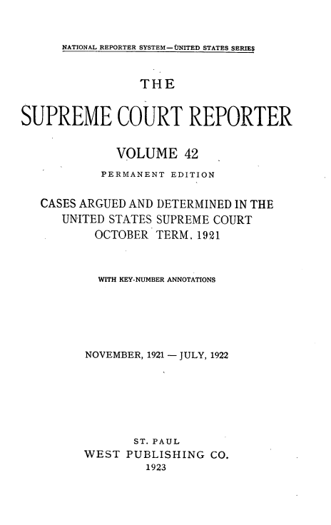handle is hein.usreports/supctrp0042 and id is 1 raw text is: NATIONAL REPORTER SYSTEM-tINITED STATES SERIES

THE
SUPREME COURT REPORTER
VOLUME 42
PERMANENT EDITION
CASES ARGUED AND DETERMINED IN THE
UNITED STATES SUPREME COURT
OCTOBER TERM. 1921
WITH KEY-NUMBER ANNOTATIONS
NOVEMBER, 1921 - JULY, 1922
ST. PAUL
WEST PUBLISHING CO.
1923


