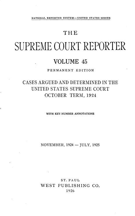 handle is hein.usreports/supctrp0045 and id is 1 raw text is: 


NATIONAL REPORTER SYSTEM-UNITED STATES SERIES


                 THE


SUPREME COURT REPORTER


              VOLUME   45

           PERMANENT EDITION


   CASES ARGUED AND DETERMINED IN THE
      UNITED STATES SUPREME COURT
          OCTOBER  TERM, 1924



          WITH KEY-NUMBER ANNOTATIONS






          NOVEMBER, 1924 - JULY, 1925







                ST. PAUL
         WEST  PUBLISHING  CO.
                  1926


