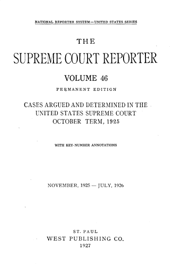 handle is hein.usreports/supctrp0046 and id is 1 raw text is: NATIONAL REPORTER SYSTEM-UNITED STATES SERIES

THE
SUPREME COURT REPORTER
VOLUME 46
PEIRMANENT EDITION
CASES ARGUED AND DETERMINED IN THE
UNITED STATES SUPREME COURT
OCTOBER TERM, 1925
WITH KEY-NUMBER ANNOTATIONS
NOVEMBER, 1925 - JULY, 1926
ST. PAUL
WEST PUBLISHING CO.
1927



