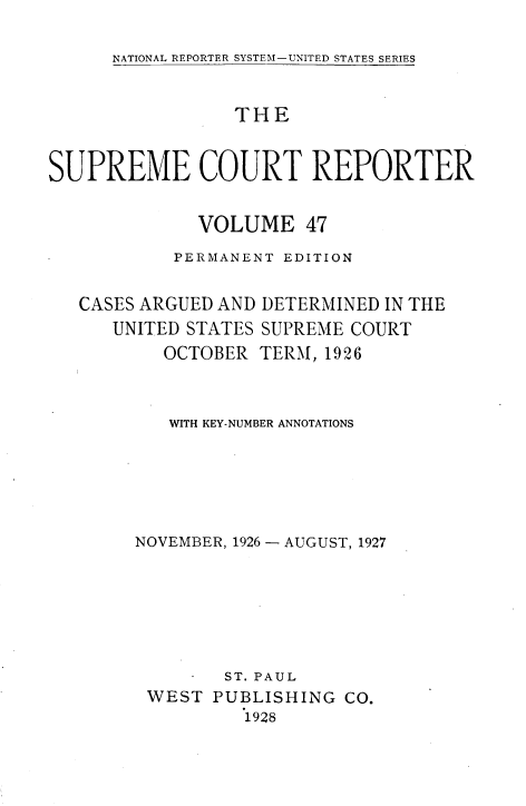 handle is hein.usreports/supctrp0047 and id is 1 raw text is: NATIONAL REPORTER SYSTEM-UNITED STATES SERIES

THE
SUPREME COURT REPORTER
VOLUME 47
PERMANENT EDITION

CASES ARGUED AND
UNITED STATES
OCTOBER

DETERMINED IN THE
SUPREME COURT
TERM, 1926

WITH KEY-NUMBER ANNOTATIONS
NOVEMBER, 1926 - AUGUST, 1927
ST. PAUL
WEST PUBLISHING CO.
1928


