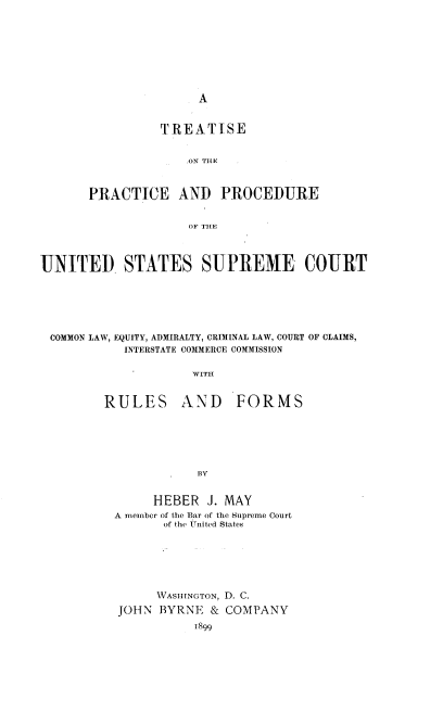 handle is hein.usreports/tppusprm0001 and id is 1 raw text is: 











          TREATISE


             'ON TilE


PRACTICE AND PROCEDURE


              OF THLE


UNITED STATES SUPREME COURT






COMMON LAW, EQUITY, ADMIRALTY, CRIMINAL LAW, COURT OF CLAIMS,
           INTERSTATE COMMERCE COMMISSION

                     WITH


RULES


AND FORMS


     HEBER J. MAY
A member of the Bar of the Supreme Court
       of the UTnited States






       WASHINGTON, D. C.
 JOHN BYRNE & COMPANY


