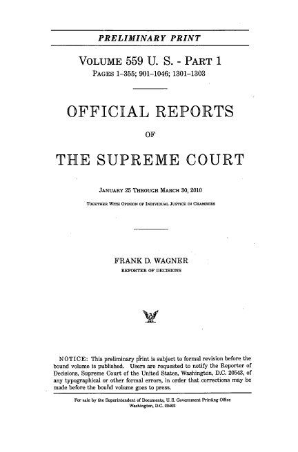 handle is hein.usreports/upp0559 and id is 1 raw text is: PRELIMINARY PRINT
VOLUME 559 U. S. - PART 1
PAGES 1-355; 901-1046; 1301-1303
OFFICIAL REPORTS
OF
THE SUPREME COURT
JANUARY 25 THROUGH MARCH 30, 2010
TOGETHER WITH OPINION OF INDIVIDUAL JUSTICE IN CHAMBERS
FRANK D. WAGNER
REPORTER OF DECISIONS
y
NOTICE: This preliminary plrint is subject to formal revision before the
bound volume is published. Users are requested to notify the Reporter of
Decisions, Supreme Court of the United States, Washington, D.C. 20543, of
any typographical or other formal errors, in order that corrections may be
made before the bouhd volume goes to press.
For sale by the Superintendent of Documents, U. S. Government Printing Office
Washington, D.C. 20402


