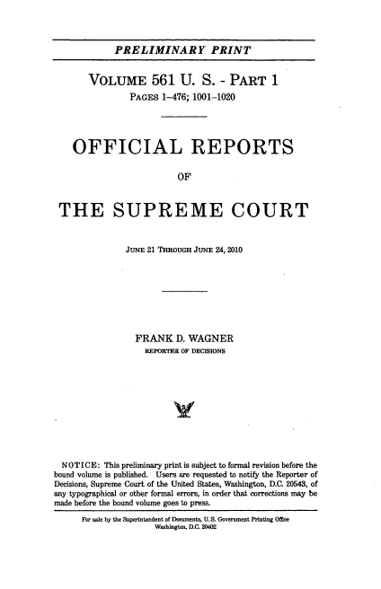 handle is hein.usreports/upp0561 and id is 1 raw text is: PRELIMINARY PRINT
VOLUME 561 U. S. - PART 1
PAGES 1-476; 1001-1020
OFFICIAL REPORTS
OF
THE SUPREME COURT
JUNE 21 THROUGH JUNE 24, 2010
FRANK D. WAGNER
REPORTER OF DECISIONS
NOTICE: This preliminary print is subject to formal revision before the
bound volume is published. Users are requested to notify the Reporter of
Decisions, Supreme Court of the United States, Washington, D.C. 20543, of
any typographical or other formal errors, in order that corrections may be
made before the bound volume goes to press.
For sale by the Superintendent of Documents, U. S. Government Printing Offlee
Washington, D.C. 20402


