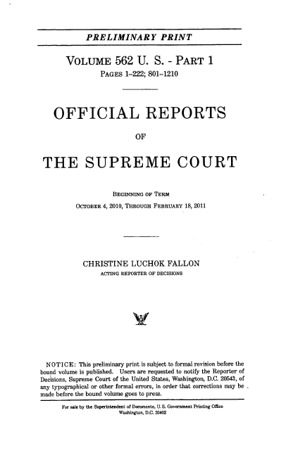 handle is hein.usreports/upp0562 and id is 1 raw text is: 


            PRELIMINARY PRINT


       VOLUME 562 U. S. - PART 1
                PAGES 1-222; 801-1210




    OFFICIAL REPORTS

                         OF


 THE SUPREME COURT


                   BEGINNING OF TERM
          OCTOBER 4, 2010, THRoUGH FEBRUARY 18, 2011






          CHRISTINE LUCHOK FALLON
                ACTING REPORTER OF DECISIONS









  NOTICE: This preliminary print is subject to formal revision before the
bound volume is published. Users are requested to notify the Reporter of
Decisions, Supreme Court of the United States, Washington, D.C. 20543, of
any typographical or other formal errors, in order that corrections may be
made before the bound volume goes to press.
      For sale by the Superintendent of Documents, U. S. Government Printing Office
                     Washington, D.C. 20402


