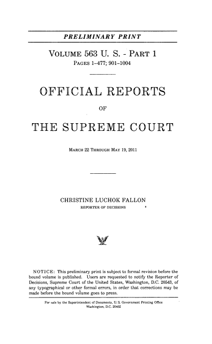 handle is hein.usreports/upp0563 and id is 1 raw text is: 





PRELIMINARY PRINT


       VOLUME 563 U. S. - PART 1
                PAGES 1-477; 901-1004





    OFFICIAL REPORTS


                         OF



 THE SUPREME COURT



              MARCH 22 THROUGH MAY 19, 2011









           CHRISTINE LUCHOK FALLON
                   REPORTER OF DECISIONS












  NOTICE: This preliminary print is subject to formal revision before the
bound volume is published. Users are requested to notify the Reporter of
Decisions, Supreme Court of the United States, Washington, D.C. 20543, of
any typographical or other formal errors, in order that corrections may be
made before the bound vilume goes to press.

      For sale by the Superintendent of Documents, U. S. Government Printing Office
                     Washington, D.C. 20402


