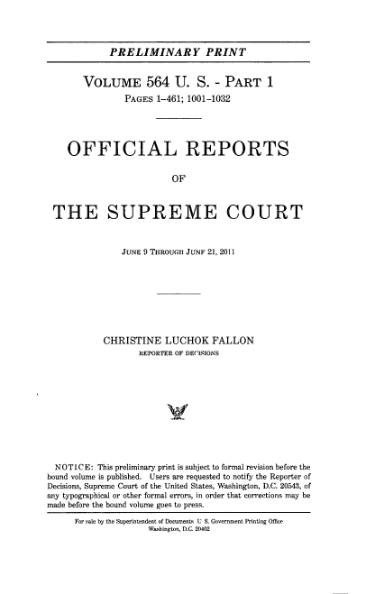 handle is hein.usreports/upp0564 and id is 1 raw text is: 




PRELIMINARY PRINT


       VOLUME 564 U. S. - PART 1
                PAGES 1-461; 1001-1032





    OFFICIAL REPORTS


                         OF



 THE SUPREME COURT



               JUNE 9 THROUCH JUNF 21, 2011









           CHRISTINE LUCHOK FALLON
                   REPORTER OF DECISIONS












  NOTICE: This preliminary print is subject to formal revision before the
bound volume is published. Users are requested to notify the Reporter of
Decisions, Supreme Court of the United States, Washington, D.C. 20543, of
any typographical or other formal errors, in order that corrections may be
made before the bound volume goes to press.

      For Pale by the Superintendent of Documents U S. Government Printing Office
                     Washington, D.C. 20402


