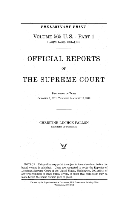 handle is hein.usreports/upp0565 and id is 1 raw text is: 







            PRELIMINARY PRINT


       VOLUME 565 U. S. - PART 1
                PAGES 1-265; 801-1175





    OFFICIAL REPORTS


                         OF



 THE SUPREME COURT



                   BEGINNING OF TERM
          OCTOBER 3, 2011, THROUGH JANUARY 17, 2012







          CHRISTINE LUCHOK FALLON
                   REPORTER OF DECISIONS












  NOTICE: This preliminary print is subject to formal revision before the
bound volume is published. Users are requested to notify the Reporter of
Decisions, Supreme Court of the United States, Washington, D.C. 20543, of
any typographical or other formal errors, in order that corrections may be
made before the bound volume goes to press.
      For sale by the Superintendent of Documents, U. S. Government Printing Office
                     Washington, D.C. 20402


