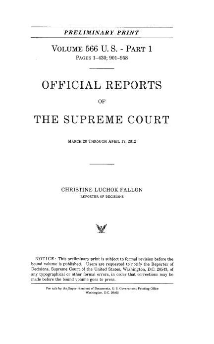 handle is hein.usreports/upp0566 and id is 1 raw text is: 





            PRELIMINARY PRINT


        VOLUME 566 U. S. - PART 1
                 PAGES 1-430; 901-958





    OFFICIAL REPORTS


                         OF



 THE SUPREME COURT



              MARCH 20 THROUGH APRIL 17, 2012









           CHRISTINE LUCHOK FALLON
                   REPORTER OF DECISIONS












  NOTICE: This preliminary print is subject to formal revision before the
bound volume is published. Users are requested to notify the Reporter of
Decisions, Supreme Court of the United States, Washington, D.C. 20543, of
any typographical or other formal errors, in order that corrections may be
made before the bound volume goes to press.

      For sale by the. Superintendent of Documents, U. S. Government Printing Office
                    Washington, D.C. 20402


