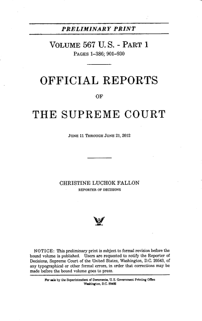 handle is hein.usreports/upp0567 and id is 1 raw text is: 




            PRELIMINARY PRINT


       VOLUME 567 U. S. - PART 1
                 PAGES 1-386; 901-930





    OFFICIAL REPORTS


                         OF



 THE SUPREME COURT



               JUNE 11 THROUGH JUNE 21, 2012








           CHRISTINE LUCHOK FALLON
                   REPORTER OF DECISIONS











  NOTICE: This preliminary print is subject to formal revision before the
bound volume is published. Users are requested to notify the Reporter of
Decisions, Supreme Court of the United States, Washington, D.C. 20543, of
any typographical or other formal errors, in order that corrections may be
made before the bound volume goes to press.
      For sale by the Superintendent of Doeuments, U. S. Government Printing Office
                     Washington, D.C. 20402



