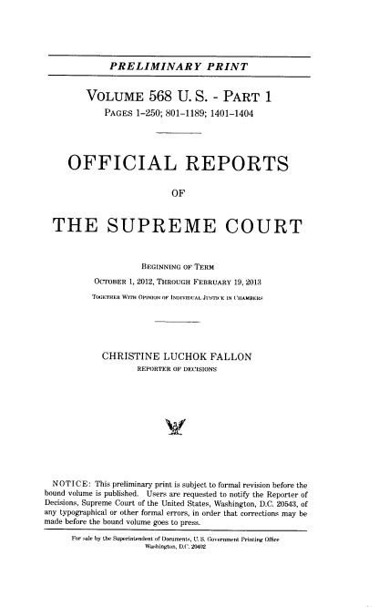 handle is hein.usreports/upp0568 and id is 1 raw text is: 






              PRELIMINARY PRINT


         VOLUME 568 U. S. - PART 1

             PAGES 1-250; 801-1189; 1401-1404





     OFFICIAL REPORTS


                           OF



  THE SUPREME COURT



                     BEGINNING OF TERM
           OCTOBER 1, 2012, THROUGH FEBRUARY 19, 2013

           TOGETHER WITH OPINION OF INI)IVIDUAL JTIC''E IN CHAMBERS






           CHRISTINE LUCHOK FALLON
                    REPORTER OF DECISIONS












  NOTICE:  This preliminary print is subject to formal revision before the
bound volume is published. Users are requested to notify the Reporter of
Decisions, Supreme Court of the United States, Washington, D.C. 20543, of
any typographical or other formal errors, in order that corrections may be
made before the bound volume goes to press.

      For sae by the Superintendent of Documents, U. S. Government Printing Office
                     Washington, D.C. 20402


