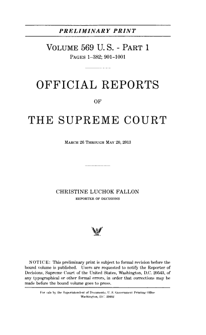 handle is hein.usreports/upp0569 and id is 1 raw text is: 





             PRELIMINARY PRINT


        VOLUME 569 U. S. - PART 1

                 PAGES 1-382; 901-1001





    OFFICIAL REPORTS


                          OF



 THE SUPREME COURT



               MARCH 26 THROUGH MAY 20, 2013









            CHRISTINE   LUCHOK FALLON
                   REPORTER OF DECISIONS












  NOTICE: This preliminary print is subject to formal revision before the
bound volume is published. Users are requested to notify the Reporter of
Decisions, Supreme Court of the United States, Washington, D.C. 20543, of
any typographical or other formal errors, in order that corrections may be
made before the bound volume goes to press.

      For sale by the Superintendlent of Documents. (I. S- Government Printing Oice
                     Washington, D.C. 20402


