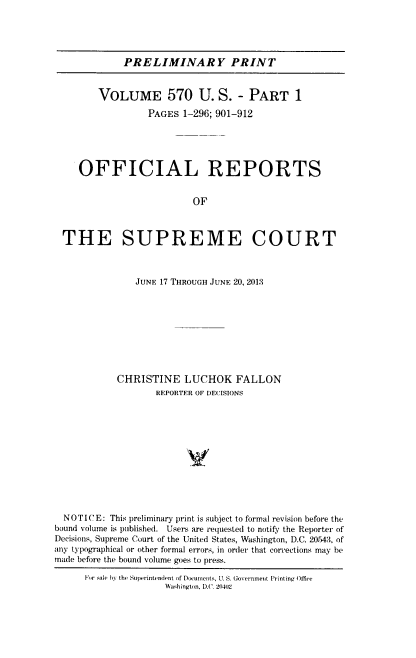 handle is hein.usreports/upp0570 and id is 1 raw text is: 





PRELIMINARY PRINT


        VOLUME 570 U. S. - PART 1

                 PAGES  1-296; 901-912





     OFFICIAL REPORTS


                          OF



 THE SUPREME COURT



               JUNE 17 THROUGH JUNE 20, 2013









            CHRISTINE   LUCHOK FALLON
                   REPORTER OF DECISIONS












  NOTICE: This preliminary print is subject to formal revision before the
bound volume is published. Users are requested to notify the Reporter of
Decisions, Supreme Court of the United States, Washington, D.C. 20543, of
any typographical or other formal errors, in order that corrections may be
made before the bound volume goes to press.

      For sale bY the Superintendent of Documents, U. S. Government Printing Offie
                     Washington, D.C. 204(2


