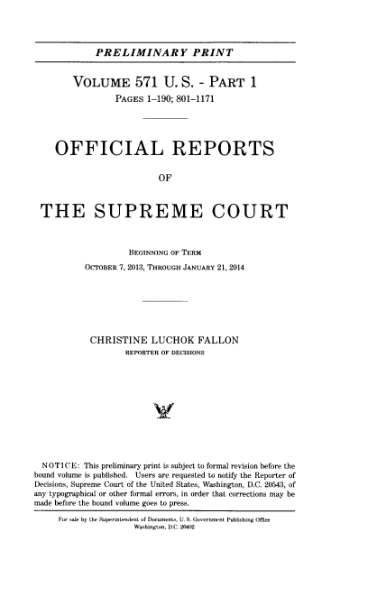 handle is hein.usreports/upp0571 and id is 1 raw text is: 




PRELIMINARY PRINT


        VOLUME 571 U. S. - PART 1

                 PAGES  1-190; 801-1171





    OFFICIAL REPORTS


                          OF



 THE SUPREME COURT



                    BEGINNING OF TERM

           OCTOBER 7, 2013, THROUGH JANUARY 21, 2014







           CHRISTINE LUCHOK FALLON
                   REPORTER OF DECISIONS












  NOTICE: This preliminary print is subject to formal revision before the
bound volume is published. Users are requested to notify the Reporter of
Decisions, Supreme Court of the United States, Washington, D.C. 20543, of
any typographical or other formal errors, in order that corrections may be
made before the bound volume goes to press.

     For sale by the Superintendent of Documents, U. S. Government Publishing Office
                     Washington, D.C. 20402


