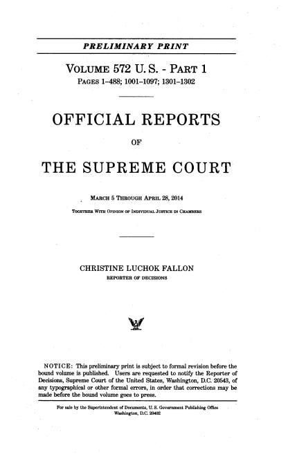 handle is hein.usreports/upp0572 and id is 1 raw text is: 





            PRELIMINARY PRINT


        VOLUME 572 U. S. - PART 1
           PAGES  1-488; 1001-1097; 1301-1302





    OFFICIAL REPORTS


                          OF



 THE SUPREME COURT



               MARCH 5 THROUGH APRIL 28, 2014

         TOGETHER WrI OPINION OF INDIVIDUAL JUSTICE IN CHAMBERS







            CHRISTINE LUCHOK FALLON
                   REPORTER OF DECISIONS












  NOTICE:  This preliminary print is subject to formal revision before the
bound volume is published. Users are requested to notify the Reporter of
Decisions, Supreme Court of the United States, Washington, D.C. 20543, of
any typographical or other formal errors, in order that corrections may be
made before the bound volume goes to press.

     For sale by the Superintendent of Documents, U. S. Government Publishing Office
                     Washington, D.C. 20402


