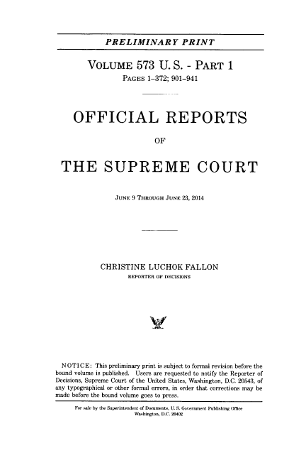 handle is hein.usreports/upp0573 and id is 1 raw text is: 




             PRELIMINARY PRINT


        VOLUME 573 U. S. - PART 1

                 PAGES  1-372; 901-941





     OFFICIAL REPORTS


                          OF



  THE SUPREME COURT



               JUNE 9 THROUGH JUNE 23, 2014









            CHRISTINE   LUCHOK FALLON
                   REPORTER OF DECISIONS












  NOTICE: This preliminary print is subject to formal revision before the
bound volume is published. Users are requested to notify the Reporter of
Decisions, Supreme Court of the United States, Washington, D.C. 20543, of
any typographical or other formal errors, in order that corrections may be
made before the bound volume goes to press.

     For sale by the Superintendent of Documents, U. S. Government Publishing Office
                     Washington, D.C. 20402


