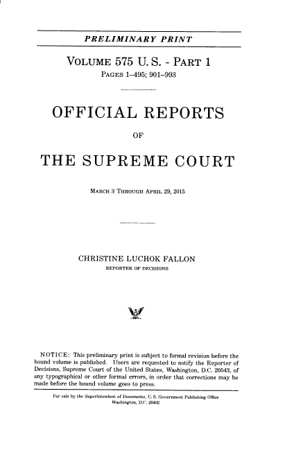 handle is hein.usreports/upp0575 and id is 1 raw text is: 




             PRELIMINARY PRINT


         VOLUME 575 U. S. - PART 1

                  PAGES 1-495; 901-993





     OFFICIAL REPORTS


                          OF



  THE SUPREME COURT



               MARCH 3 THROUGH APRIL 29, 2015









            CHRISTINE LUCHOK FALLON
                   REPORTER OF DECISIONS












  NOTICE: This preliminary print is subject to formal revision before the
bound volume is published. Users are requested to notify the Reporter of
Decisions, Supreme Court of the United States, Washington, D.C. 20543, of
any typographical or other formal errors, in order that corrections may be
made before the bound volume goes to press.

     For sale by the Superintendent of Documents, U. S. Government Publishing Office
                     Washington, D.C. 20402


