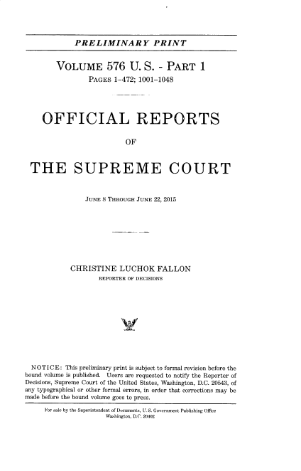 handle is hein.usreports/upp0576 and id is 1 raw text is: 




PRELIMINARY PRINT


        VOLUME 576 U. S. - PART 1

                PAGES  1-472; 1001-1048





    OFFICIAL REPORTS


                          OF



 THE SUPREME COURT



               JUNE 8 THROUGH JUNE 22, 2015









            CHRISTINE   LUCHOK FALLON
                   REPORTER OF DECISIONS






                         V





  NOTICE: This preliminary print is subject to formal revision before the
bound volume is published. Users are requested to notify the Reporter of
Decisions, Supreme Court of the United States, Washington, D.C. 20543, of
any typographical or other formal errors, in order that corrections may be
made before the bound volume goes to press.

     For sale by the Superintendent of Documents, U. S. Government Publishing Office
                     Washington, D.C. 20402


